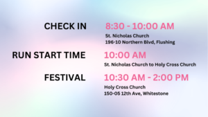 Graphic with the following information: Check IN: 8:30AM - 10:00AM. St. Nicholas Church parking lot 196-10 Northern Blvd, Flushing NY 11358 Run time start: 10AM. Saint Nicholas Church to Holy Cross Church. Festival: 10:30AM - 2:30PM. Holy Cross Church. 150-05 12th Avenue, Whitestone.